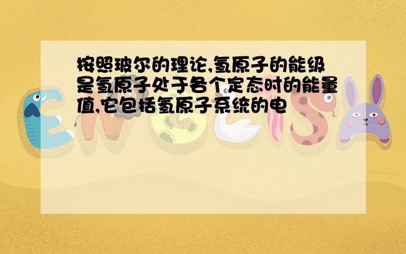 按照玻尔的理论,氢原子的能级是氢原子处于各个定态时的能量值,它包括氢原子系统的电