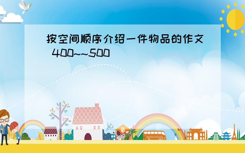 按空间顺序介绍一件物品的作文 400~~500