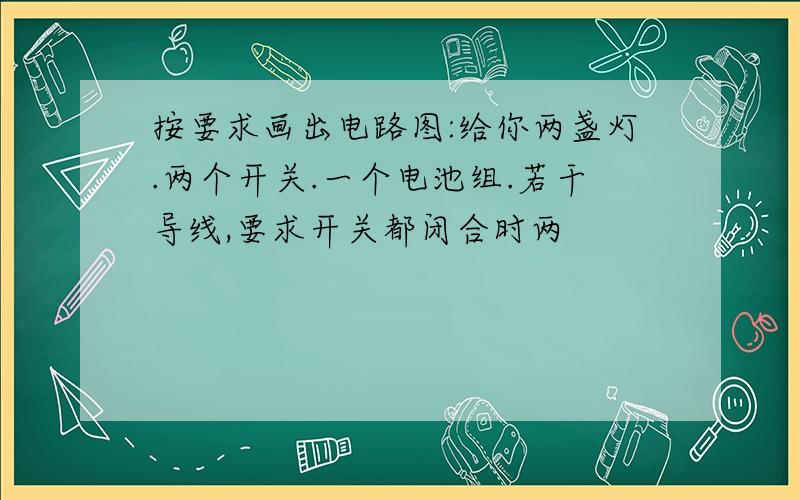 按要求画出电路图:给你两盏灯.两个开关.一个电池组.若干导线,要求开关都闭合时两