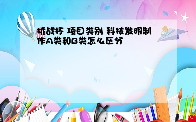 挑战杯 项目类别 科技发明制作A类和B类怎么区分