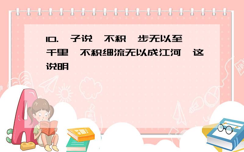 10.荀子说"不积跬步无以至千里,不积细流无以成江河"这说明