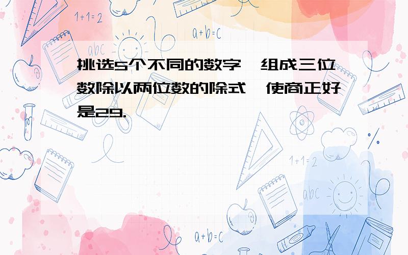 挑选5个不同的数字,组成三位数除以两位数的除式,使商正好是29.