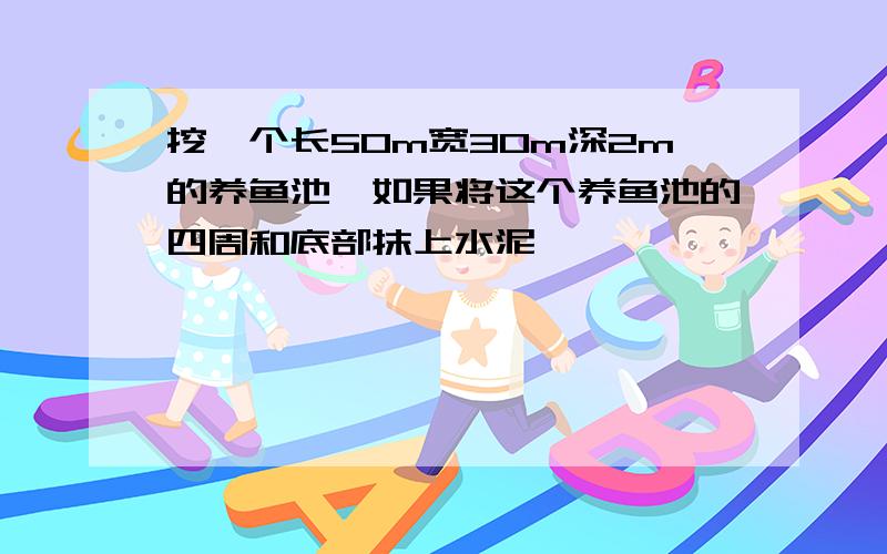 挖一个长50m宽30m深2m的养鱼池,如果将这个养鱼池的四周和底部抹上水泥