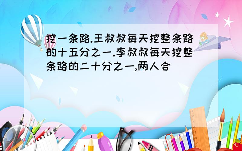 挖一条路.王叔叔每天挖整条路的十五分之一.李叔叔每天挖整条路的二十分之一,两人合