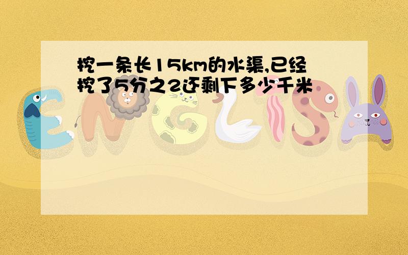 挖一条长15km的水渠,已经挖了5分之2还剩下多少千米