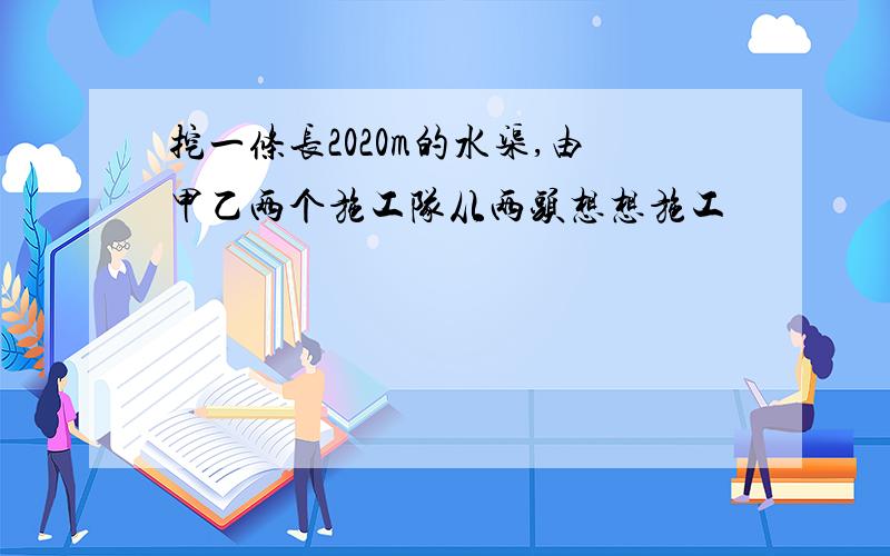 挖一条长2020m的水渠,由甲乙两个施工队从两头想想施工