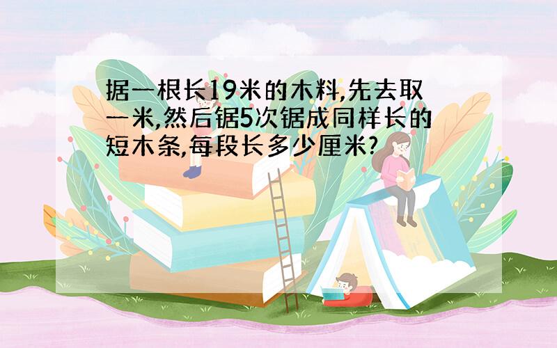 据一根长19米的木料,先去取一米,然后锯5次锯成同样长的短木条,每段长多少厘米?