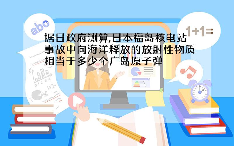 据日政府测算,日本福岛核电站事故中向海洋释放的放射性物质相当于多少个广岛原子弹