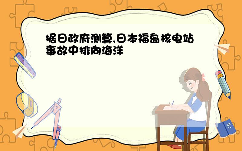 据日政府测算,日本福岛核电站事故中排向海洋