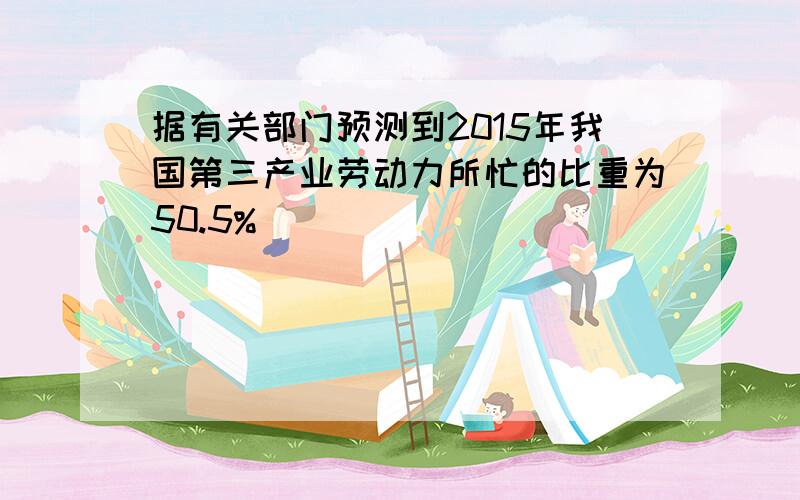 据有关部门预测到2015年我国第三产业劳动力所忙的比重为50.5%