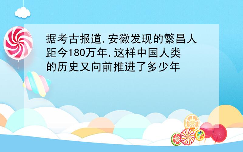 据考古报道,安徽发现的繁昌人距今180万年,这样中国人类的历史又向前推进了多少年