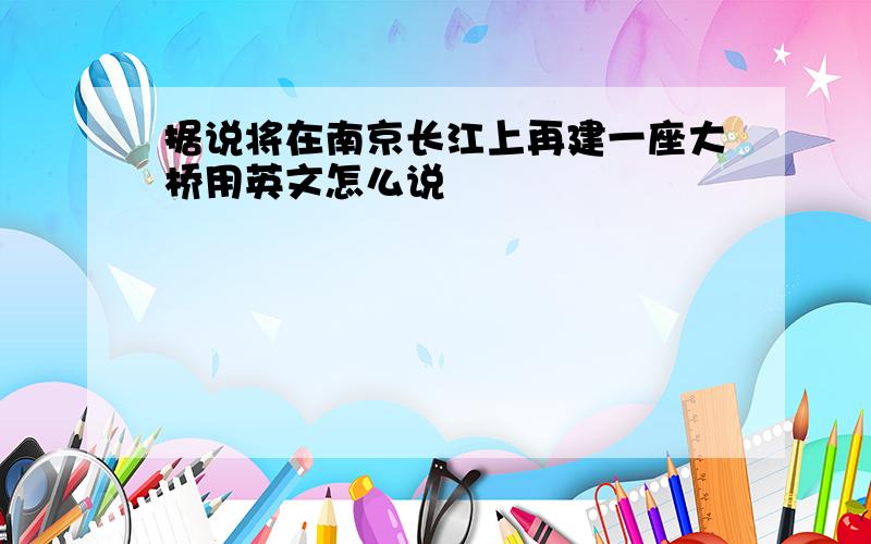 据说将在南京长江上再建一座大桥用英文怎么说