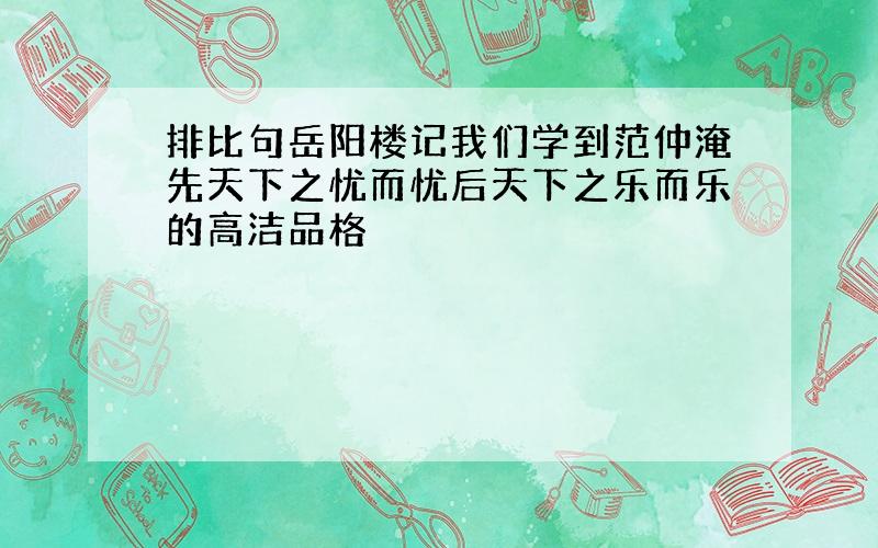 排比句岳阳楼记我们学到范仲淹先天下之忧而忧后天下之乐而乐的高洁品格