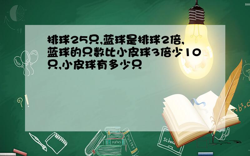 排球25只,蓝球是排球2倍,蓝球的只数比小皮球3倍少10只,小皮球有多少只