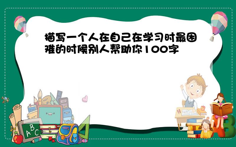 描写一个人在自己在学习时最困难的时候别人帮助你100字