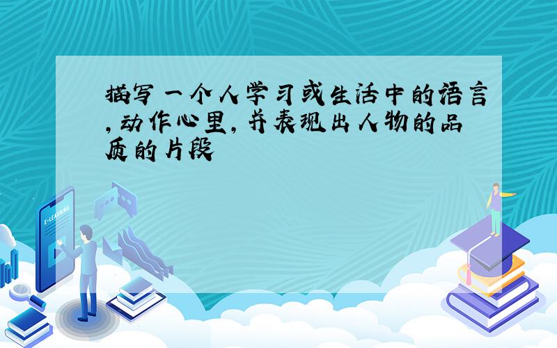 描写一个人学习或生活中的语言,动作心里,并表现出人物的品质的片段