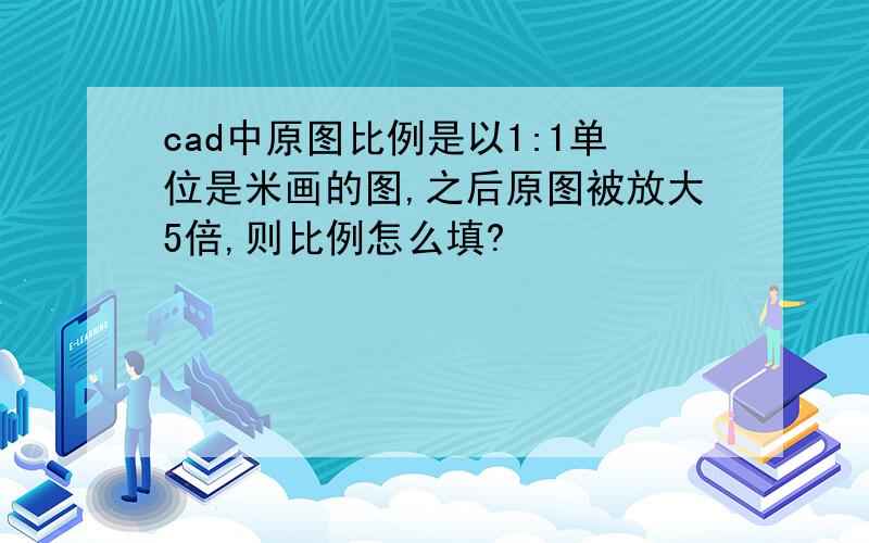 cad中原图比例是以1:1单位是米画的图,之后原图被放大5倍,则比例怎么填?