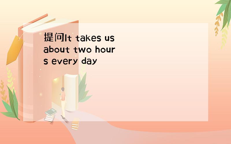 提问It takes us about two hours every day