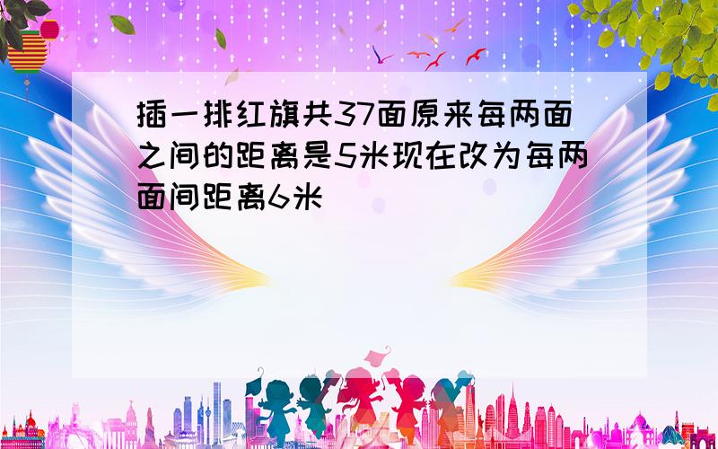 插一排红旗共37面原来每两面之间的距离是5米现在改为每两面间距离6米