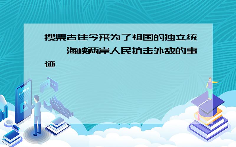 搜集古往今来为了祖国的独立统一,海峡两岸人民抗击外敌的事迹