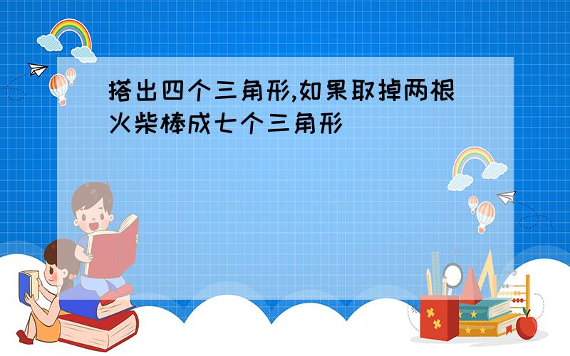 搭出四个三角形,如果取掉两根火柴棒成七个三角形