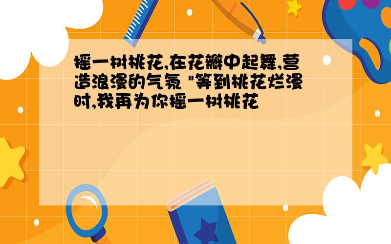 摇一树桃花,在花瓣中起舞,营造浪漫的气氛 "等到桃花烂漫时,我再为你摇一树桃花