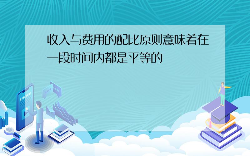 收入与费用的配比原则意味着在一段时间内都是平等的