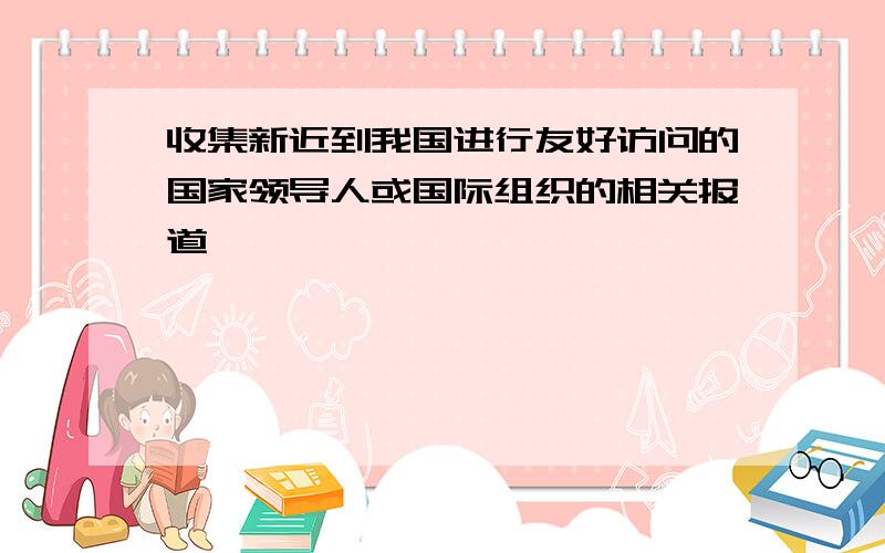 收集新近到我国进行友好访问的国家领导人或国际组织的相关报道