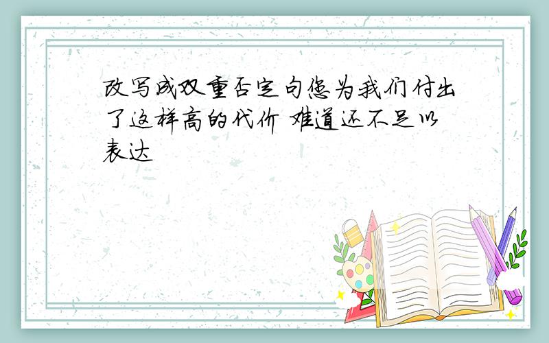 改写成双重否定句您为我们付出了这样高的代价 难道还不足以表达