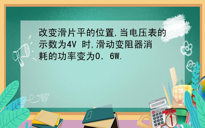 改变滑片平的位置,当电压表的示数为4V 时,滑动变阻器消耗的功率变为0．6W.