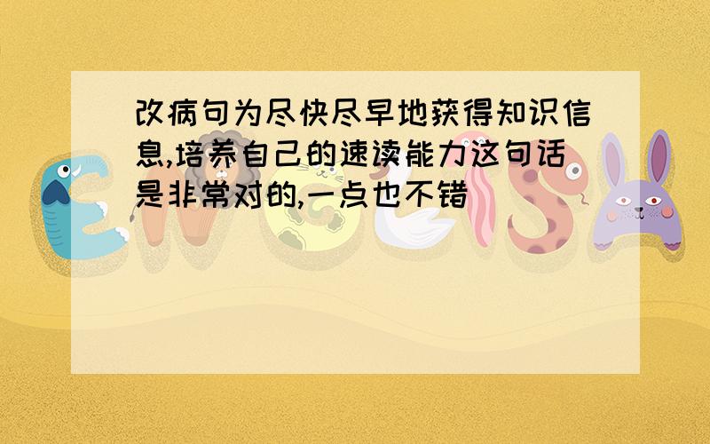 改病句为尽快尽早地获得知识信息,培养自己的速读能力这句话是非常对的,一点也不错