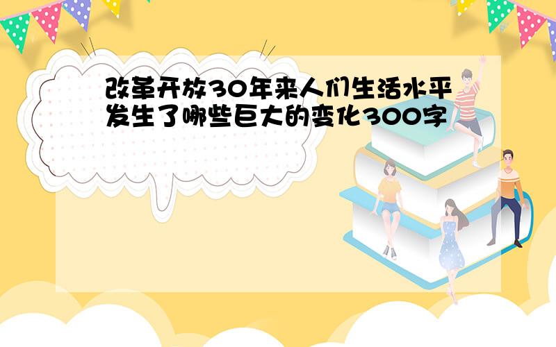 改革开放30年来人们生活水平发生了哪些巨大的变化300字