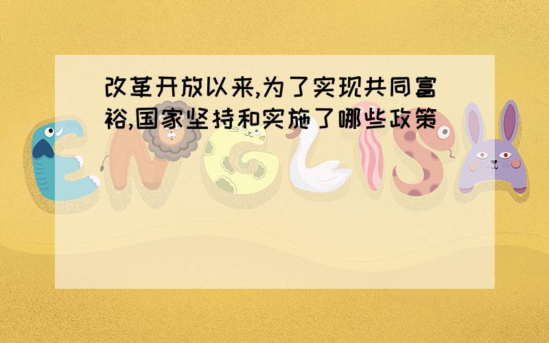 改革开放以来,为了实现共同富裕,国家坚持和实施了哪些政策