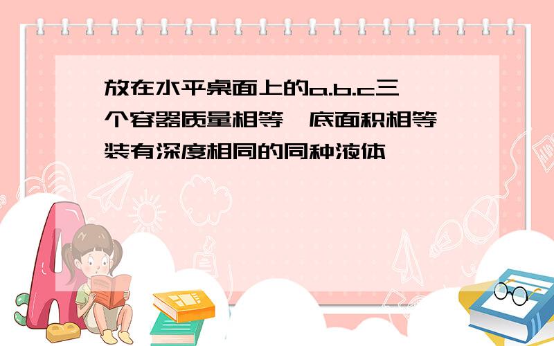 放在水平桌面上的a.b.c三个容器质量相等,底面积相等,装有深度相同的同种液体