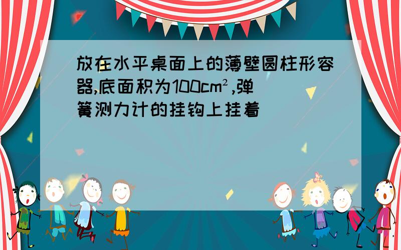 放在水平桌面上的薄壁圆柱形容器,底面积为100cm²,弹簧测力计的挂钩上挂着