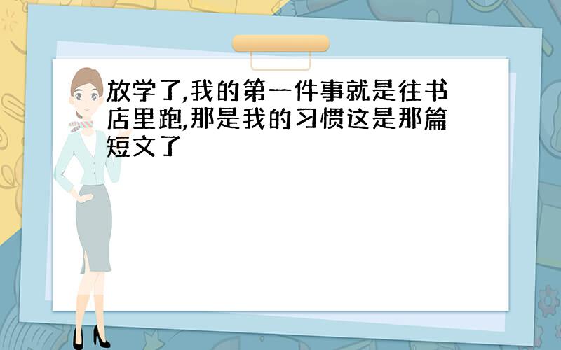 放学了,我的第一件事就是往书店里跑,那是我的习惯这是那篇短文了