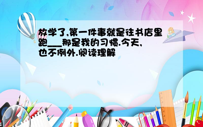 放学了,第一件事就是往书店里跑___那是我的习惯.今天,也不例外.阅读理解