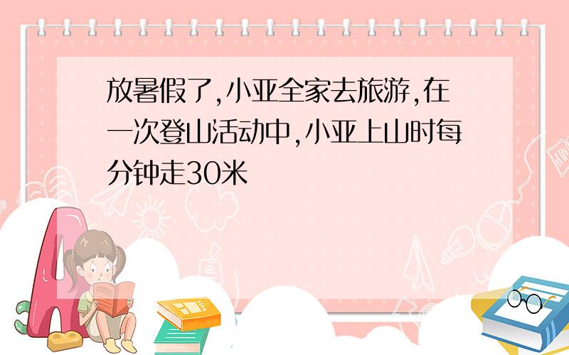 放暑假了,小亚全家去旅游,在一次登山活动中,小亚上山时每分钟走30米