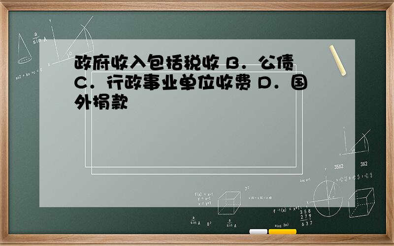 政府收入包括税收 B．公债 C．行政事业单位收费 D．国外捐款