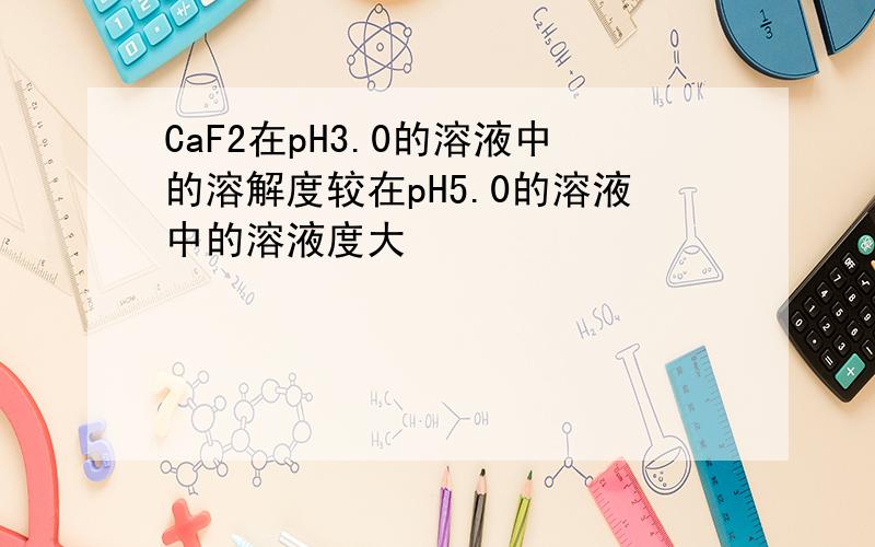 CaF2在pH3.0的溶液中的溶解度较在pH5.0的溶液中的溶液度大