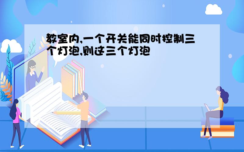 教室内,一个开关能同时控制三个灯泡,则这三个灯泡