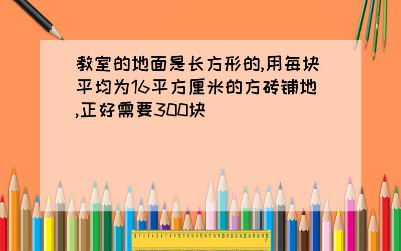 教室的地面是长方形的,用每块平均为16平方厘米的方砖铺地,正好需要300块