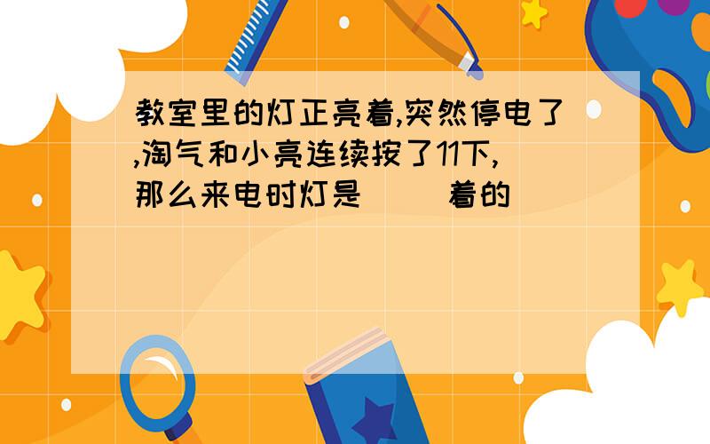 教室里的灯正亮着,突然停电了,淘气和小亮连续按了11下,那么来电时灯是( )着的