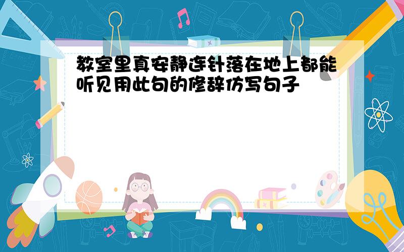 教室里真安静连针落在地上都能听见用此句的修辞仿写句子