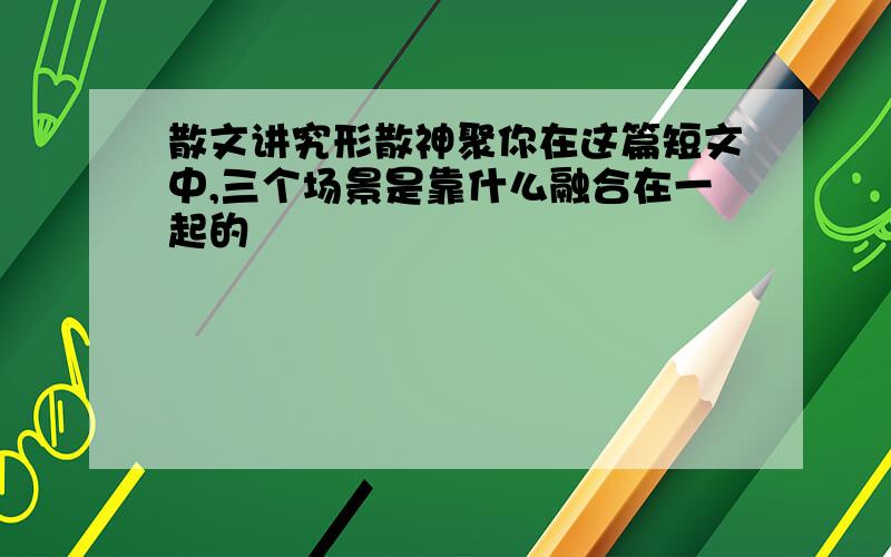 散文讲究形散神聚你在这篇短文中,三个场景是靠什么融合在一起的