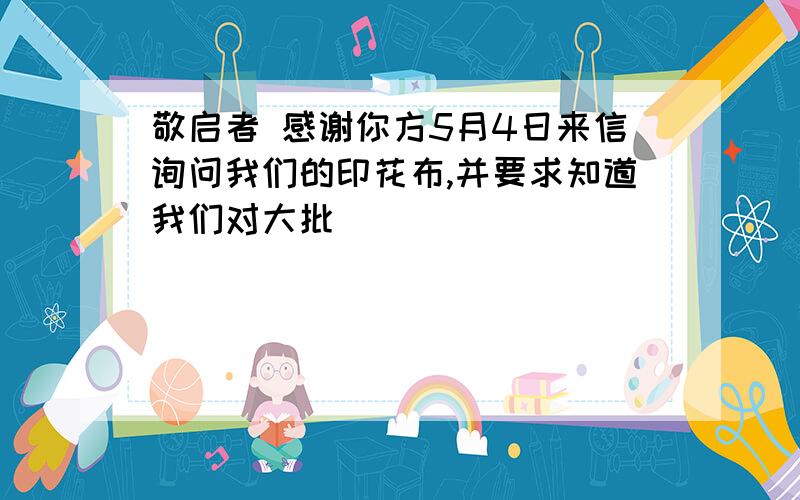 敬启者 感谢你方5月4日来信询问我们的印花布,并要求知道我们对大批