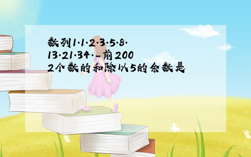 数列1.1.2.3.5.8.13.21.34.-前2002个数的和除以5的余数是