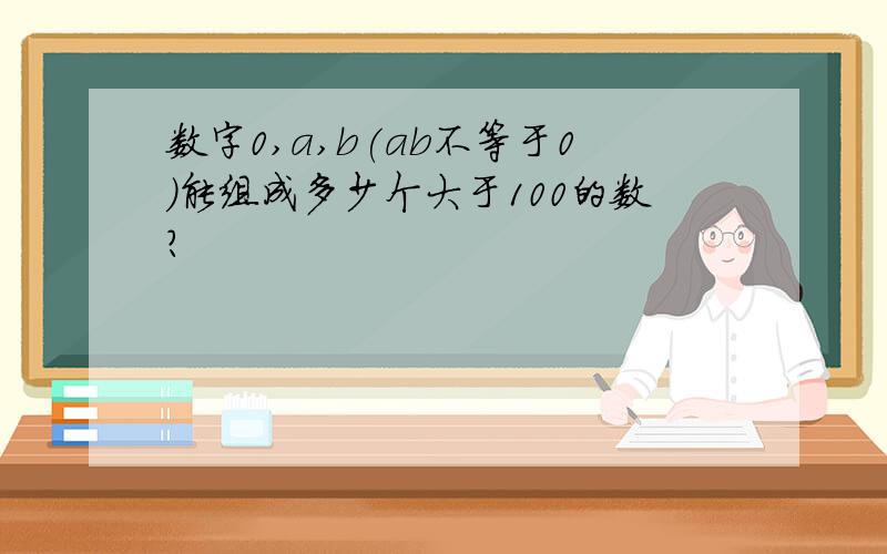 数字0,a,b(ab不等于0)能组成多少个大于100的数?