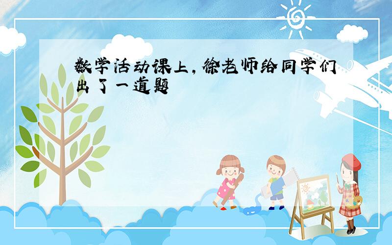 数学活动课上,徐老师给同学们出了一道题