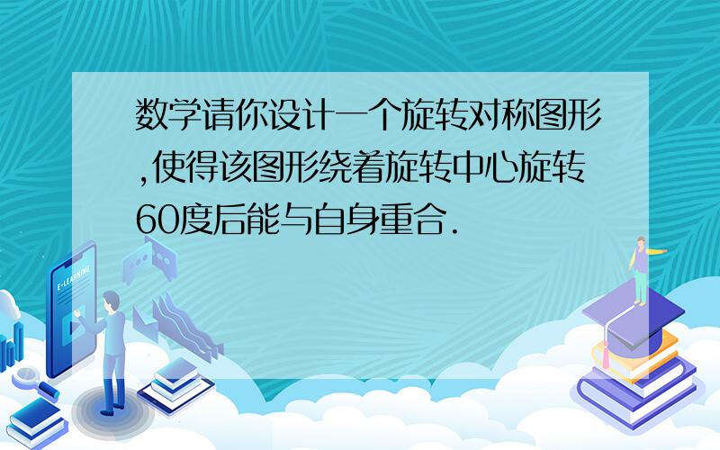 数学请你设计一个旋转对称图形,使得该图形绕着旋转中心旋转60度后能与自身重合.